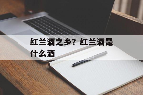 红兰酒之乡？红兰酒是什么酒-第1张图片-