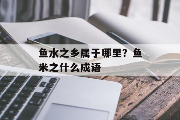 鱼水之乡属于哪里？鱼米之什么成语-第1张图片-