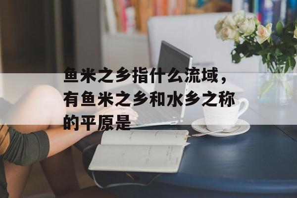 鱼米之乡指什么流域，有鱼米之乡和水乡之称的平原是-第1张图片-