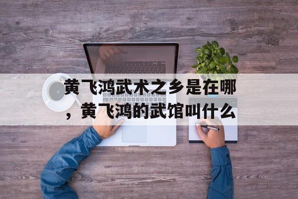 黄飞鸿武术之乡是在哪，黄飞鸿的武馆叫什么-第1张图片-