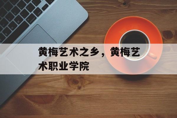 黄梅艺术之乡，黄梅艺术职业学院-第1张图片-