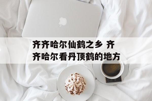 齐齐哈尔仙鹤之乡 齐齐哈尔看丹顶鹤的地方-第1张图片-