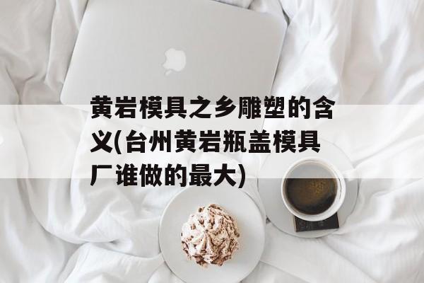 黄岩模具之乡雕塑的含义(台州黄岩瓶盖模具厂谁做的最大)-第1张图片-