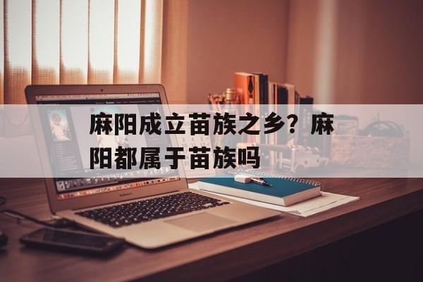 麻阳成立苗族之乡？麻阳都属于苗族吗-第1张图片-