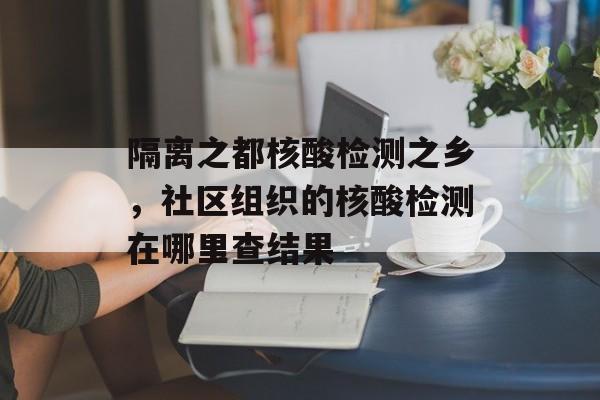 隔离之都核酸检测之乡，社区组织的核酸检测在哪里查结果-第1张图片-