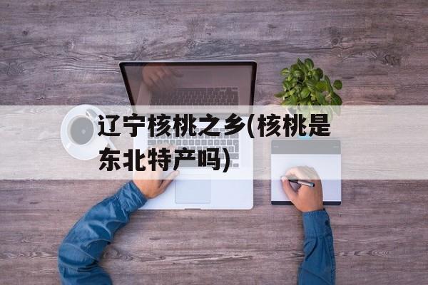 辽宁核桃之乡(核桃是东北特产吗)-第1张图片-