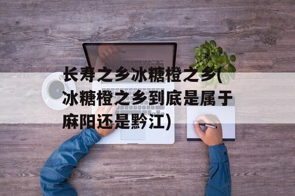 长寿之乡冰糖橙之乡(冰糖橙之乡到底是属于麻阳还是黔江)-第1张图片-