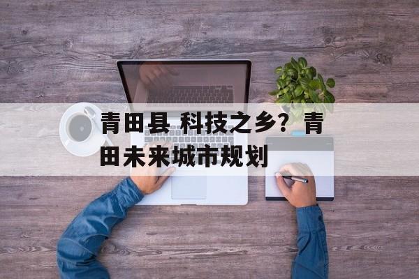 青田县 科技之乡？青田未来城市规划-第1张图片-