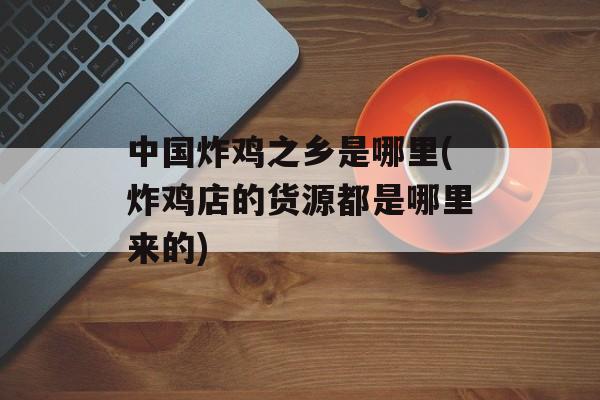 中国炸鸡之乡是哪里(炸鸡店的货源都是哪里来的)-第1张图片-