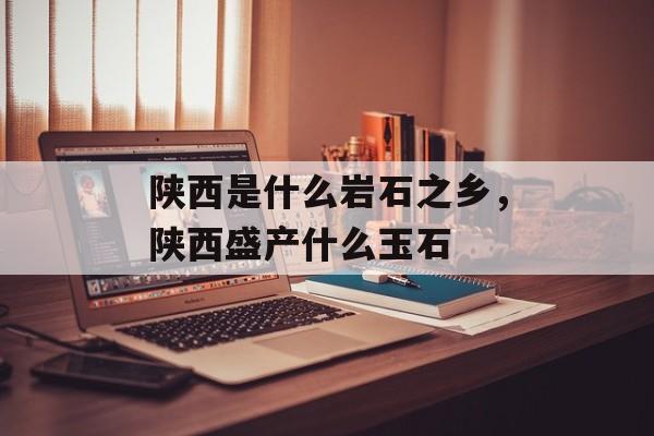 陕西是什么岩石之乡，陕西盛产什么玉石-第1张图片-