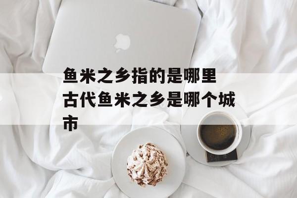 鱼米之乡指的是哪里 古代鱼米之乡是哪个城市-第1张图片-