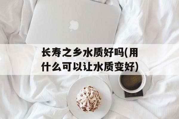 长寿之乡水质好吗(用什么可以让水质变好)-第1张图片-