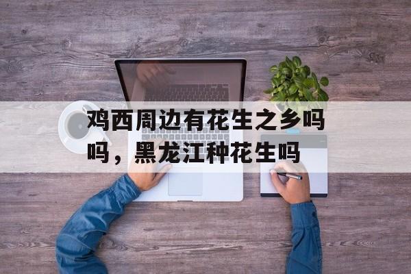 鸡西周边有花生之乡吗吗，黑龙江种花生吗-第1张图片-