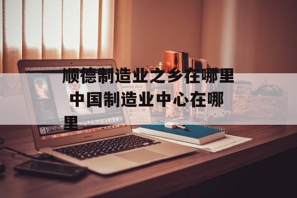 顺德制造业之乡在哪里 中国制造业中心在哪里-第1张图片-