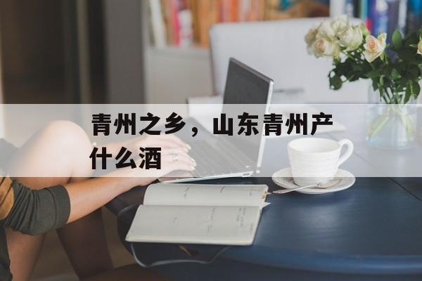 青州之乡，山东青州产什么酒-第1张图片-