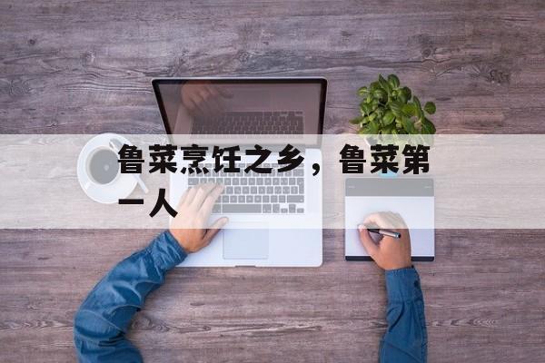鲁菜烹饪之乡，鲁菜第一人-第1张图片-