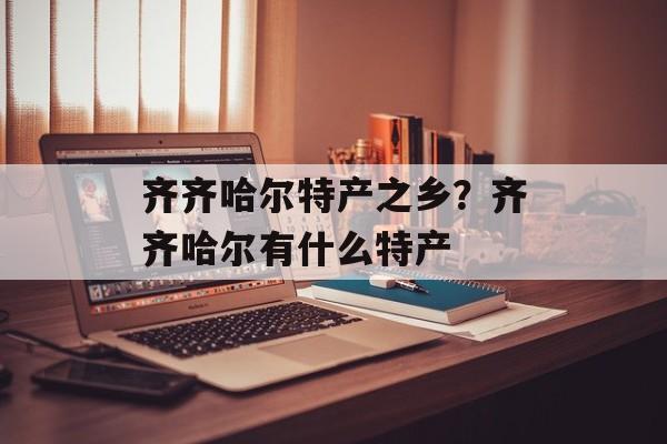 齐齐哈尔特产之乡？齐齐哈尔有什么特产-第1张图片-
