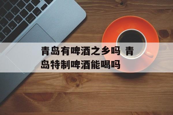 青岛有啤酒之乡吗 青岛特制啤酒能喝吗-第1张图片-