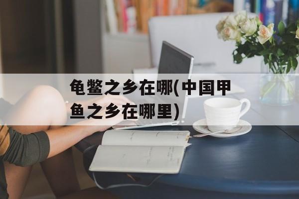 龟鳖之乡在哪(中国甲鱼之乡在哪里)-第1张图片-
