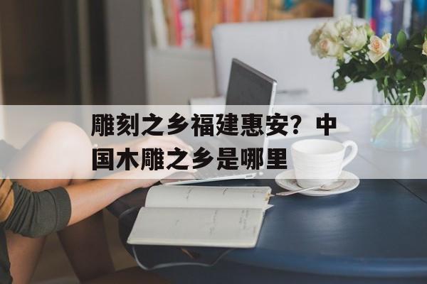 雕刻之乡福建惠安？中国木雕之乡是哪里-第1张图片-