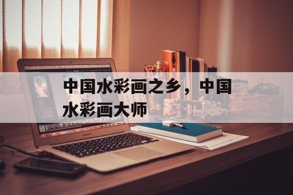 中国水彩画之乡，中国水彩画大师-第1张图片-