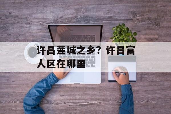 许昌莲城之乡？许昌富人区在哪里-第1张图片-