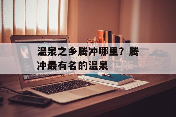 温泉之乡腾冲哪里？腾冲最有名的温泉-第1张图片-