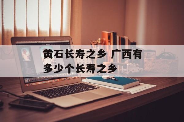 黄石长寿之乡 广西有多少个长寿之乡-第1张图片-