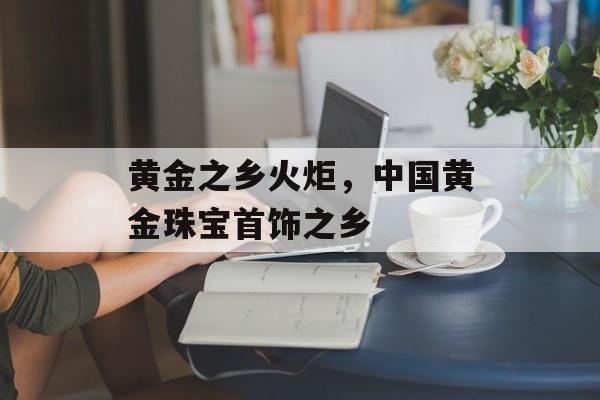 黄金之乡火炬，中国黄金珠宝首饰之乡-第1张图片-