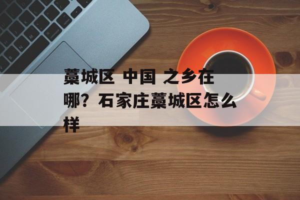 藁城区 中国 之乡在哪？石家庄藁城区怎么样-第1张图片-