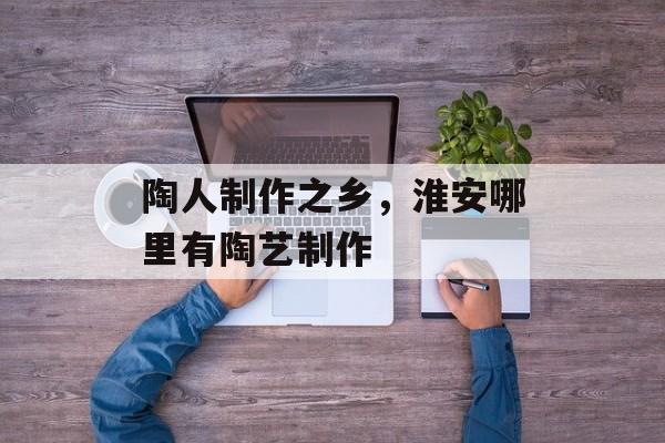 陶人制作之乡，淮安哪里有陶艺制作-第1张图片-