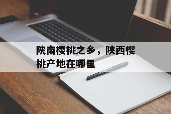 陕南樱桃之乡，陕西樱桃产地在哪里-第1张图片-