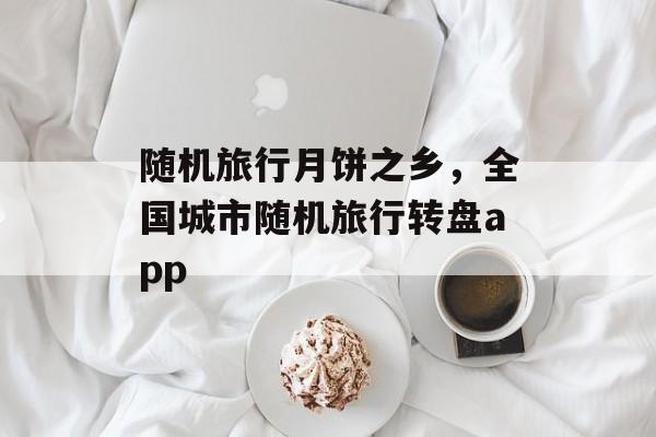 随机旅行月饼之乡，全国城市随机旅行转盘app-第1张图片-
