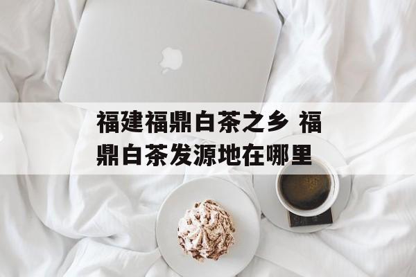 福建福鼎白茶之乡 福鼎白茶发源地在哪里-第1张图片-