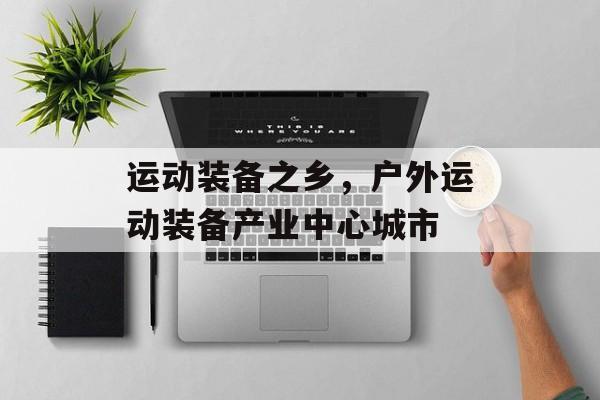 运动装备之乡，户外运动装备产业中心城市-第1张图片-