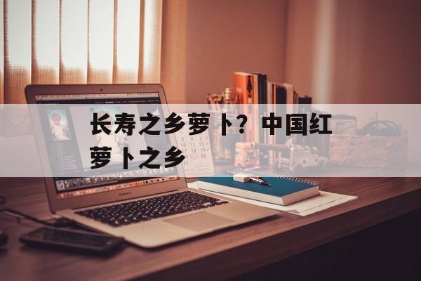 长寿之乡萝卜？中国红萝卜之乡-第1张图片-
