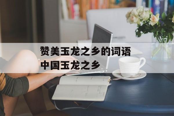 赞美玉龙之乡的词语 中国玉龙之乡-第1张图片-