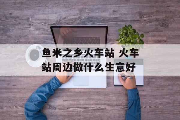 鱼米之乡火车站 火车站周边做什么生意好-第1张图片-