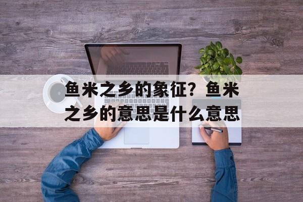 鱼米之乡的象征？鱼米之乡的意思是什么意思-第1张图片-
