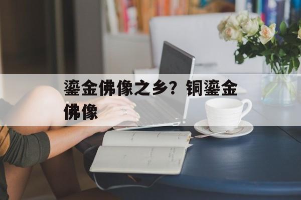 鎏金佛像之乡？铜鎏金佛像-第1张图片-