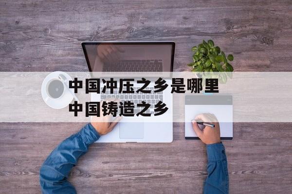 中国冲压之乡是哪里 中国铸造之乡-第1张图片-