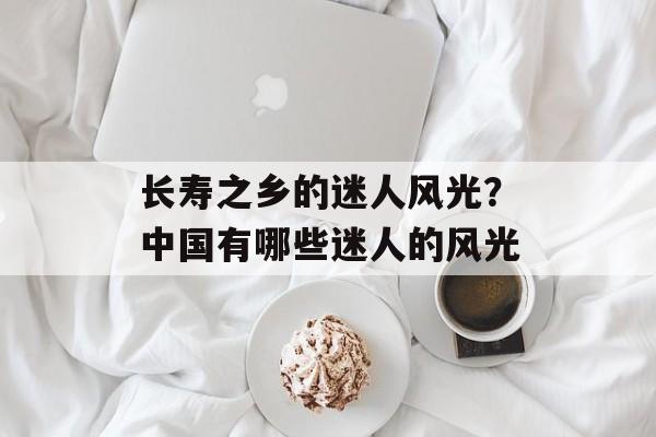 长寿之乡的迷人风光？中国有哪些迷人的风光-第1张图片-