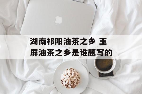 湖南祁阳油茶之乡 玉屏油茶之乡是谁题写的-第1张图片-