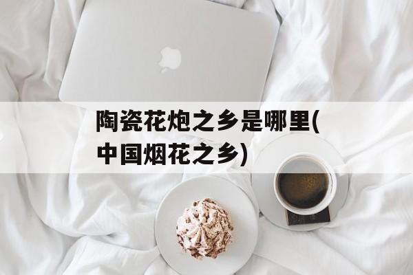 陶瓷花炮之乡是哪里(中国烟花之乡)-第1张图片-
