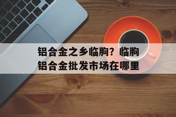 铝合金之乡临朐？临朐铝合金批发市场在哪里-第1张图片-