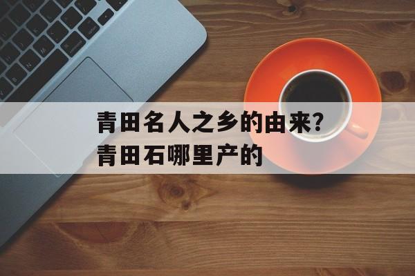 青田名人之乡的由来？青田石哪里产的-第1张图片-