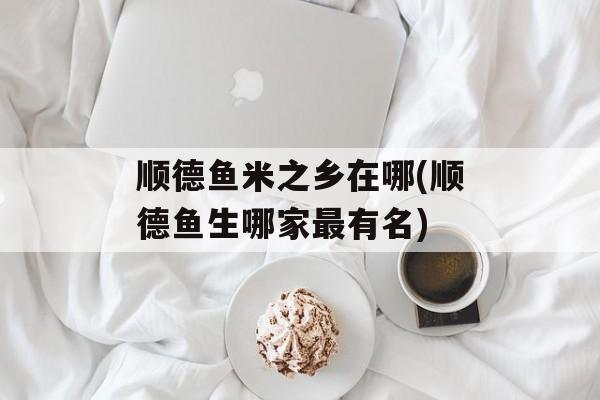 顺德鱼米之乡在哪(顺德鱼生哪家最有名)-第1张图片-