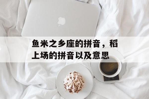 鱼米之乡座的拼音，稻上场的拼音以及意思-第1张图片-