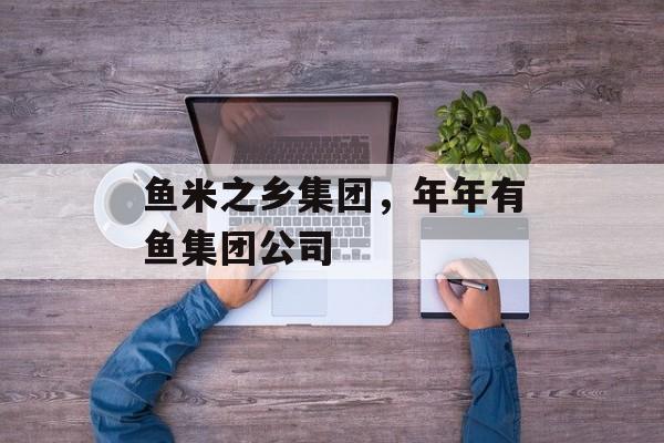 鱼米之乡集团，年年有鱼集团公司-第1张图片-