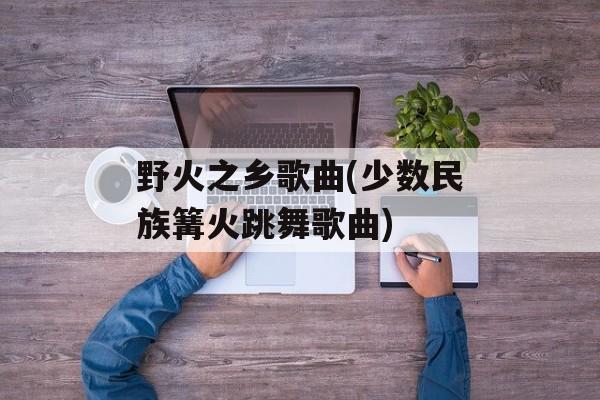 野火之乡歌曲(少数民族篝火跳舞歌曲)-第1张图片-